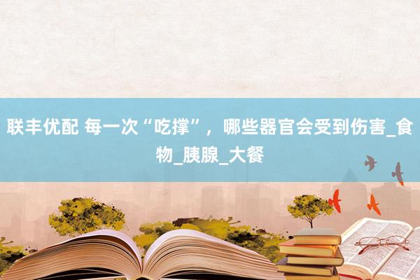 联丰优配 每一次“吃撑”，哪些器官会受到伤害_食物_胰腺_大餐