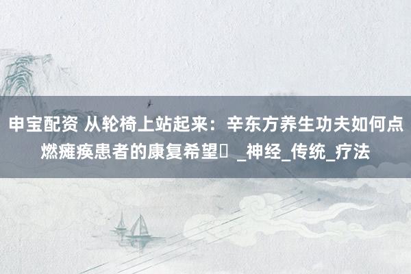 申宝配资 从轮椅上站起来：辛东方养生功夫如何点燃瘫痪患者的康复希望‌_神经_传统_疗法