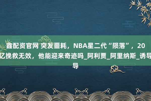鑫配资官网 突发噩耗，NBA星二代“陨落”，20亿挽救无效，他能迎来奇迹吗_阿利贾_阿里纳斯_诱导