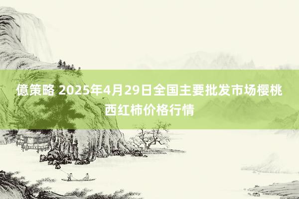 億策略 2025年4月29日全国主要批发市场樱桃西红柿价格行情