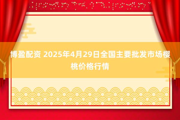 博盈配资 2025年4月29日全国主要批发市场樱桃价格行情