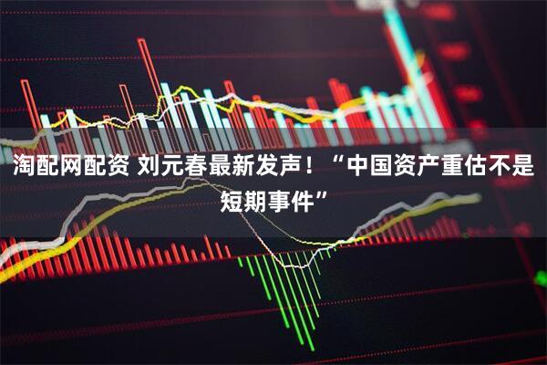 淘配网配资 刘元春最新发声！“中国资产重估不是短期事件”