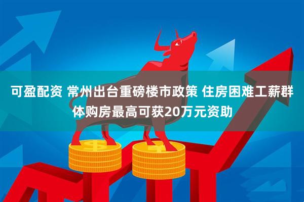 可盈配资 常州出台重磅楼市政策 住房困难工薪群体购房最高可获20万元资助