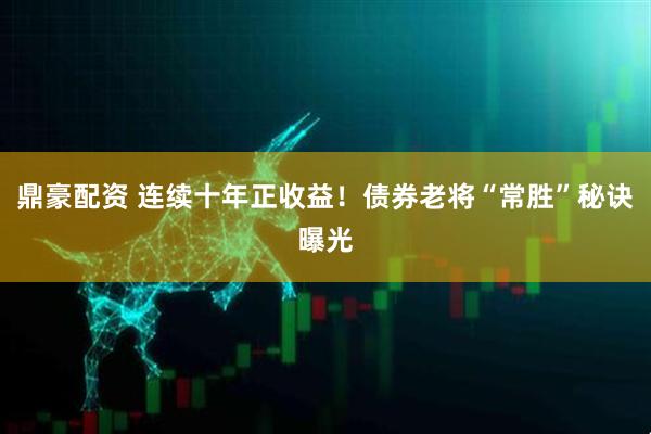 鼎豪配资 连续十年正收益！债券老将“常胜”秘诀曝光
