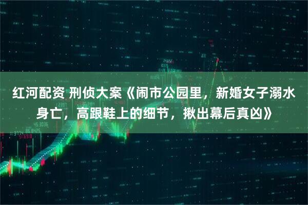 红河配资 刑侦大案《闹市公园里，新婚女子溺水身亡，高跟鞋上的细节，揪出幕后真凶》
