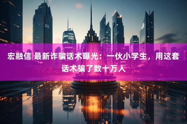 宏融信 最新诈骗话术曝光：一伙小学生，用这套话术骗了数十万人