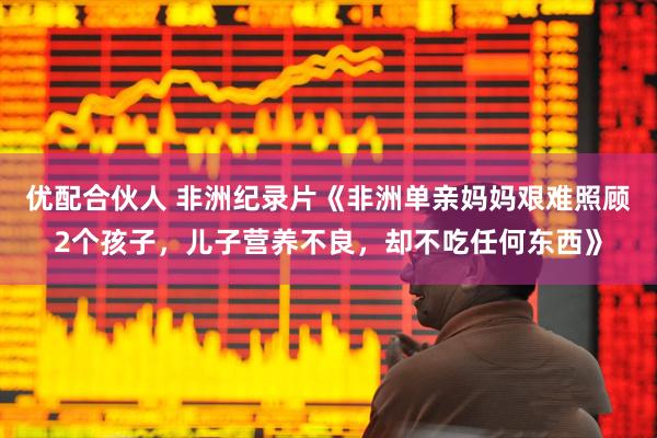 优配合伙人 非洲纪录片《非洲单亲妈妈艰难照顾2个孩子，儿子营养不良，却不吃任何东西》