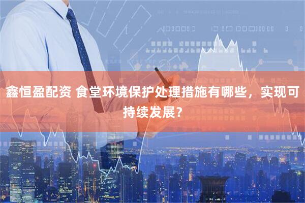 鑫恒盈配资 食堂环境保护处理措施有哪些，实现可持续发展？
