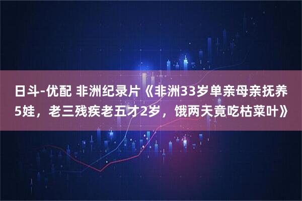 日斗-优配 非洲纪录片《非洲33岁单亲母亲抚养5娃，老三残疾老五才2岁，饿两天竟吃枯菜叶》