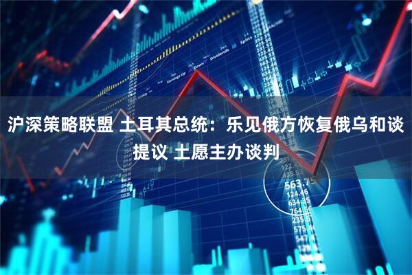 沪深策略联盟 土耳其总统：乐见俄方恢复俄乌和谈提议 土愿主办谈判