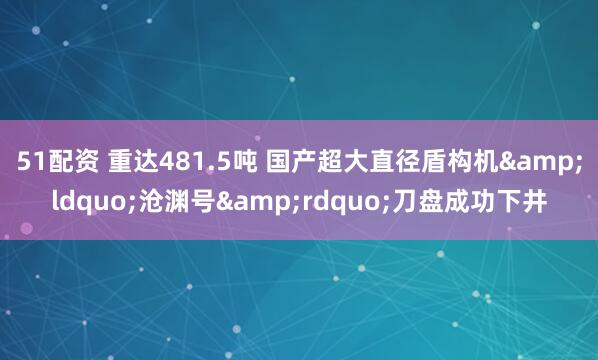 51配资 重达481.5吨 国产超大直径盾构机&ldquo;沧渊号&rdquo;刀盘成功下井