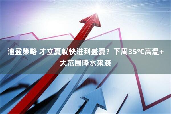 速盈策略 才立夏就快进到盛夏？下周35℃高温+大范围降水来袭