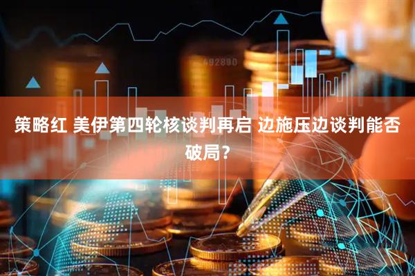 策略红 美伊第四轮核谈判再启 边施压边谈判能否破局？