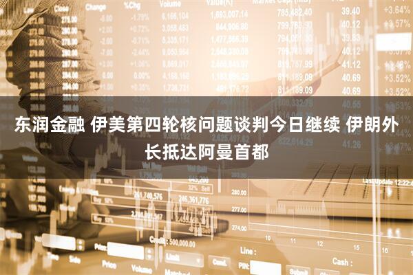 东润金融 伊美第四轮核问题谈判今日继续 伊朗外长抵达阿曼首都