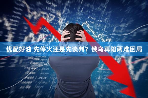 优配好油 先停火还是先谈判？俄乌再陷两难困局