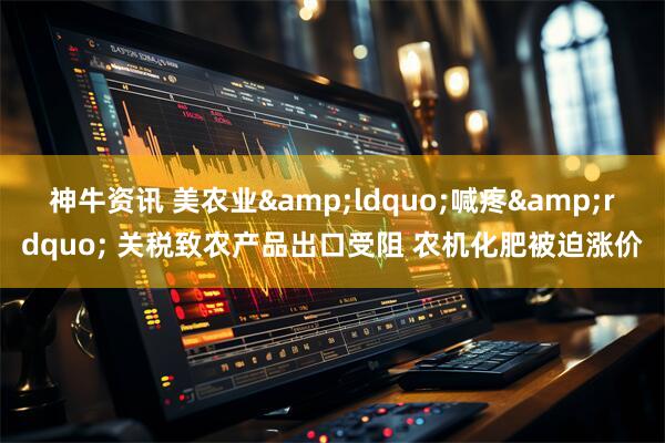 神牛资讯 美农业&ldquo;喊疼&rdquo; 关税致农产品出口受阻 农机化肥被迫涨价