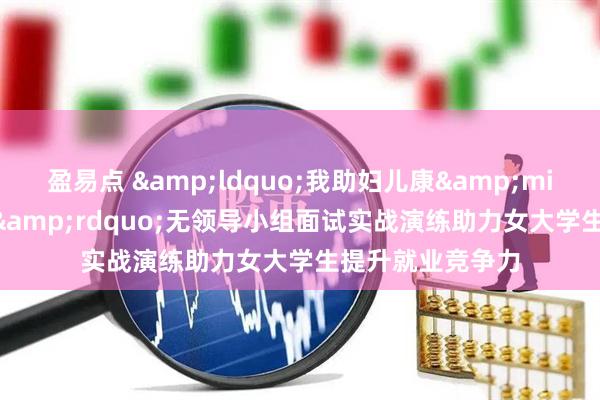 盈易点 &ldquo;我助妇儿康&middot;明媚助业&rdquo;无领导小组面试实战演练助力女大学生提升就业竞争力