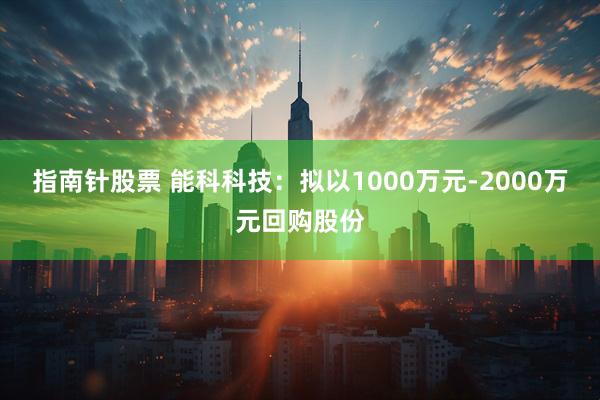 指南针股票 能科科技：拟以1000万元-2000万元回购股份