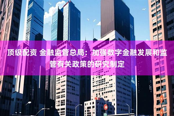 顶级配资 金融监管总局：加强数字金融发展和监管有关政策的研究制定