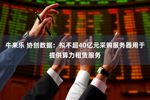 牛来乐 协创数据：拟不超40亿元采购服务器用于提供算力租赁服务