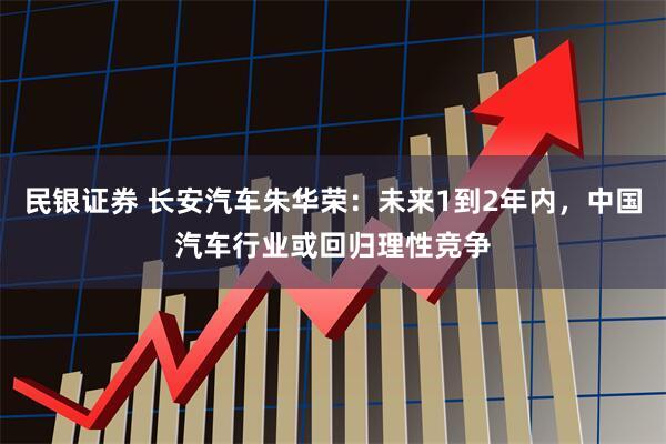 民银证券 长安汽车朱华荣：未来1到2年内，中国汽车行业或回归理性竞争