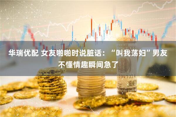 华瑞优配 女友啪啪时说脏话：“叫我荡妇”男友不懂情趣瞬间急了