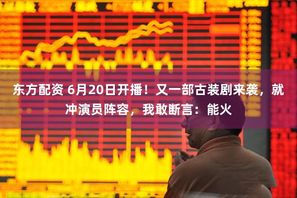 东方配资 6月20日开播！又一部古装剧来袭，就冲演员阵容，我敢断言：能火