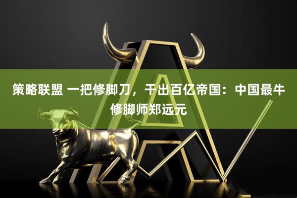 策略联盟 一把修脚刀，干出百亿帝国：中国最牛修脚师郑远元