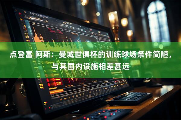 点登富 阿斯：曼城世俱杯的训练球场条件简陋，与其国内设施相差甚远