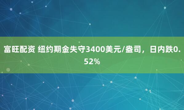 富旺配资 纽约期金失守3400美元/盎司，日内跌0.52%