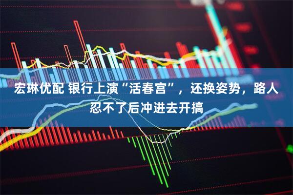 宏琳优配 银行上演“活春宫”，还换姿势，路人忍不了后冲进去开搞