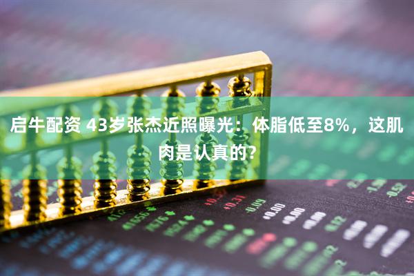 启牛配资 43岁张杰近照曝光：体脂低至8%，这肌肉是认真的？