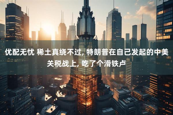 优配无忧 稀土真绕不过, 特朗普在自己发起的中美关税战上, 吃了个滑铁卢