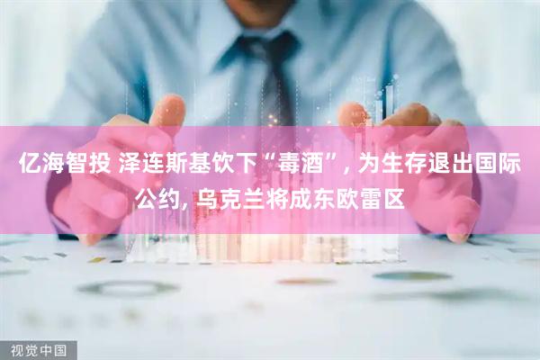 亿海智投 泽连斯基饮下“毒酒”, 为生存退出国际公约, 乌克兰将成东欧雷区