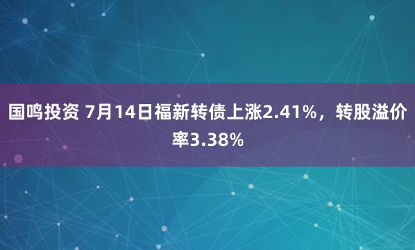 国鸣投资 7月14日福新转债上涨2.41%，转股溢价率3.38%