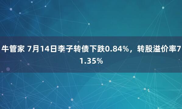 牛管家 7月14日李子转债下跌0.84%，转股溢价率71.35%