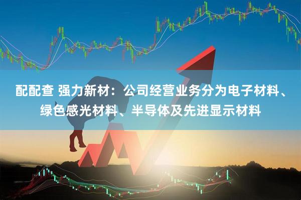 配配查 强力新材：公司经营业务分为电子材料、绿色感光材料、半导体及先进显示材料