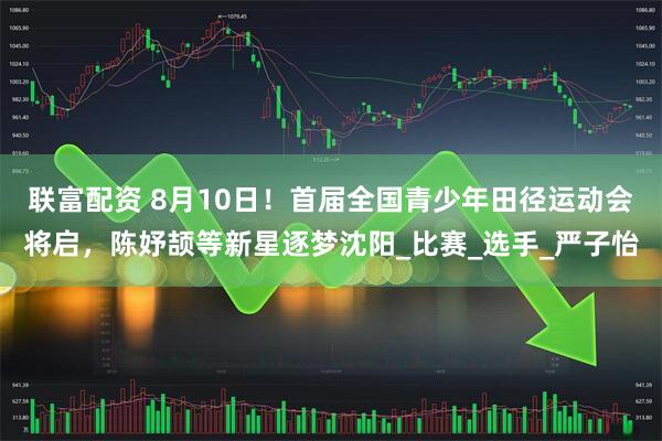 联富配资 8月10日！首届全国青少年田径运动会将启，陈妤颉等新星逐梦沈阳_比赛_选手_严子怡