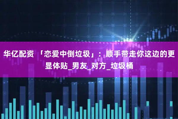 华亿配资 「恋爱中倒垃圾」：顺手带走你这边的更显体贴_男友_对方_垃圾桶