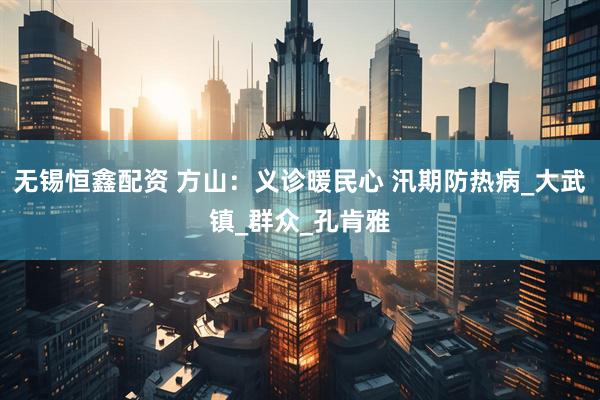 无锡恒鑫配资 方山：义诊暖民心 汛期防热病_大武镇_群众_孔肯雅