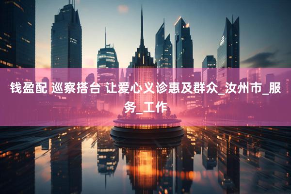 钱盈配 巡察搭台 让爱心义诊惠及群众_汝州市_服务_工作