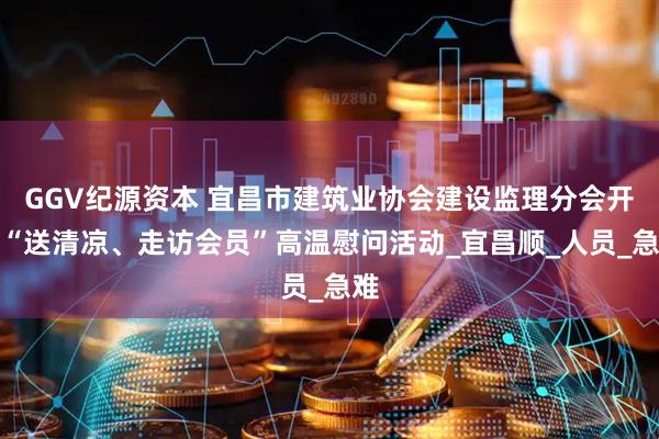 GGV纪源资本 宜昌市建筑业协会建设监理分会开展“送清凉、走访会员”高温慰问活动_宜昌顺_人员_急难
