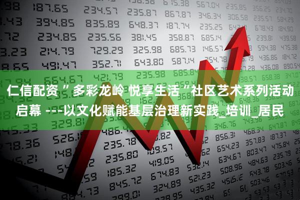 仁信配资 ”多彩龙岭 悦享生活“社区艺术系列活动启幕 ---以文化赋能基层治理新实践_培训_居民