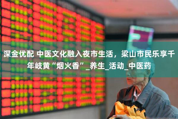 深金优配 中医文化融入夜市生活，梁山市民乐享千年岐黄“烟火香”_养生_活动_中医药