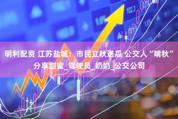 明利配资 江苏盐城：市民立秋送瓜 公交人“啃秋”分享甜蜜_驾驶员_奶奶_公交公司
