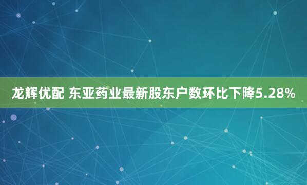 龙辉优配 东亚药业最新股东户数环比下降5.28%