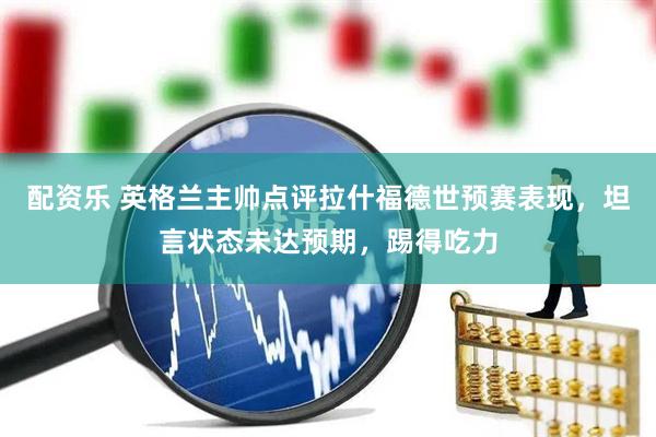 配资乐 英格兰主帅点评拉什福德世预赛表现，坦言状态未达预期，踢得吃力