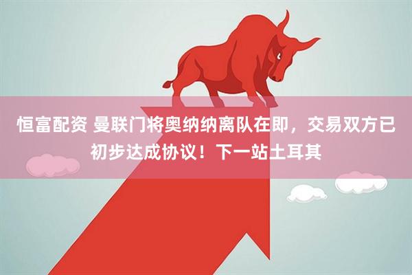 恒富配资 曼联门将奥纳纳离队在即，交易双方已初步达成协议！下一站土耳其