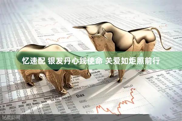 忆速配 银发丹心践使命 关爱如炬照前行