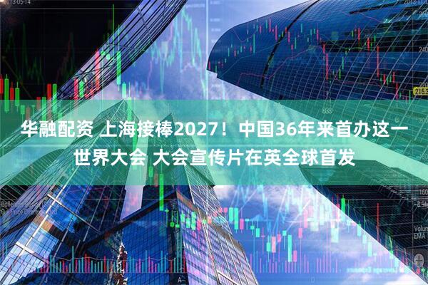 华融配资 上海接棒2027！中国36年来首办这一世界大会 大会宣传片在英全球首发